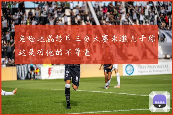 老哈达威怒斥三分大赛未邀儿子称这是对他的不尊重