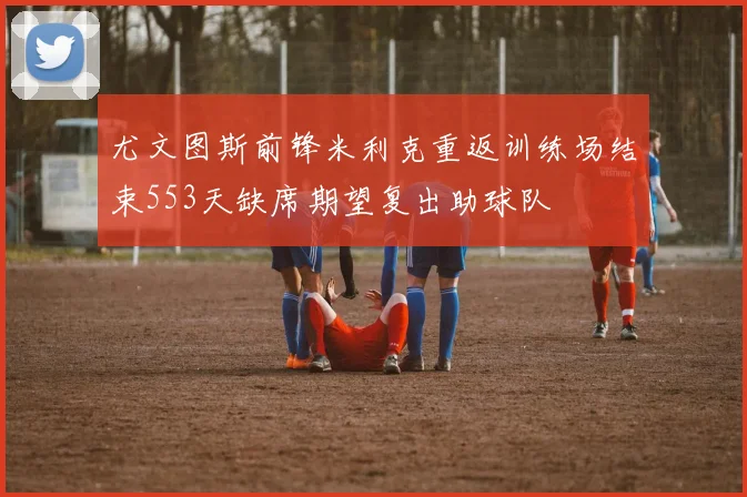 尤文图斯前锋米利克重返训练场结束553天缺席期望复出助球队