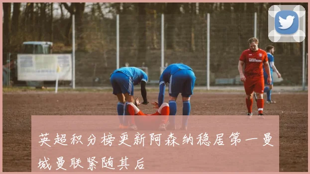 英超积分榜更新阿森纳稳居第一曼城曼联紧随其后