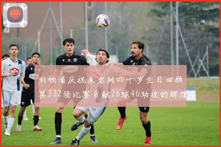 利物浦庆祝米尔纳四十岁生日回顾其332场比赛贡献26球46助攻的辉煌历程