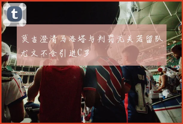 莫吉澄清马洛塔与判罚无关若留队尤文不会引进C罗